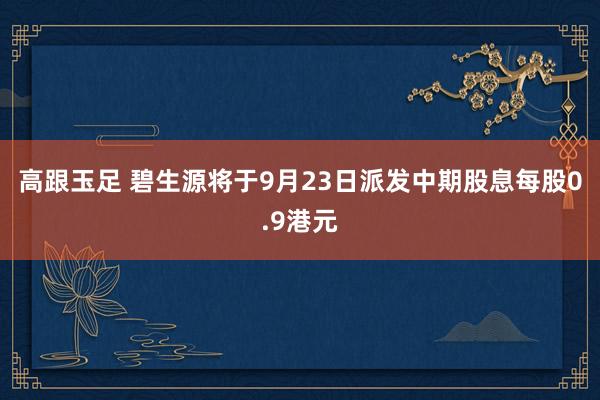 高跟玉足 碧生源将于9月23日派发中期股息每股0.9港元