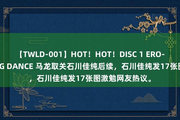 【TWLD-001】HOT！HOT！DISC 1 ERO-BODY BURNING DANCE 马龙取关石川佳纯后续，石川佳纯发17张图激勉网友热议。