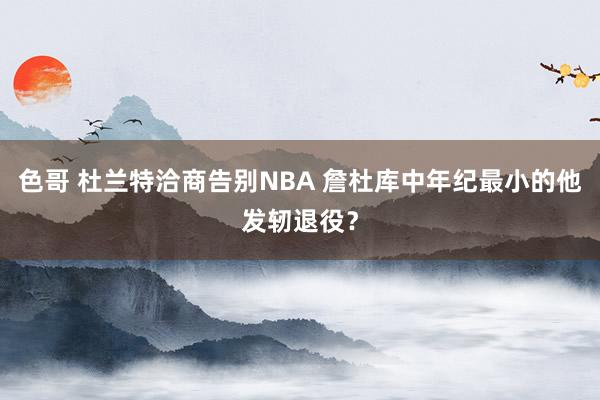 色哥 杜兰特洽商告别NBA 詹杜库中年纪最小的他发轫退役？