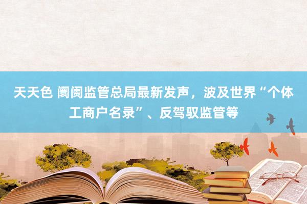 天天色 阛阓监管总局最新发声，波及世界“个体工商户名录”、反驾驭监管等