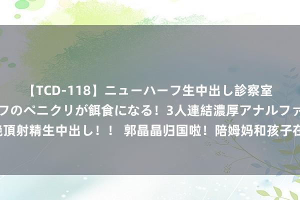 【TCD-118】ニューハーフ生中出し診察室 異常勃起したニューハーフのペニクリが餌食になる！3人連結濃厚アナルファック快感絶頂射精生中出し！！ 郭晶晶归国啦！陪姆妈和孩子在云南度假，全家骑行，婆婆稀薄现身