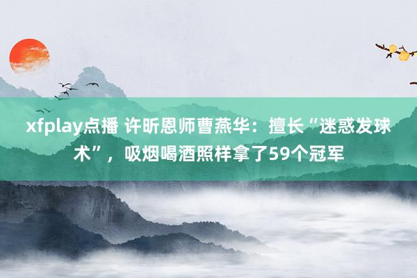 xfplay点播 许昕恩师曹燕华：擅长“迷惑发球术”，吸烟喝酒照样拿了59个冠军