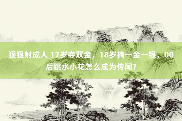 狠狠射成人 17岁夺双金，18岁摘一金一银，00后跳水小花怎么成为传闻？