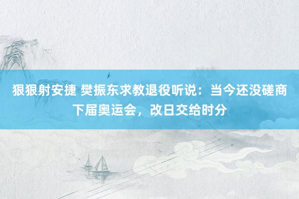 狠狠射安捷 樊振东求教退役听说：当今还没磋商下届奥运会，改日交给时分