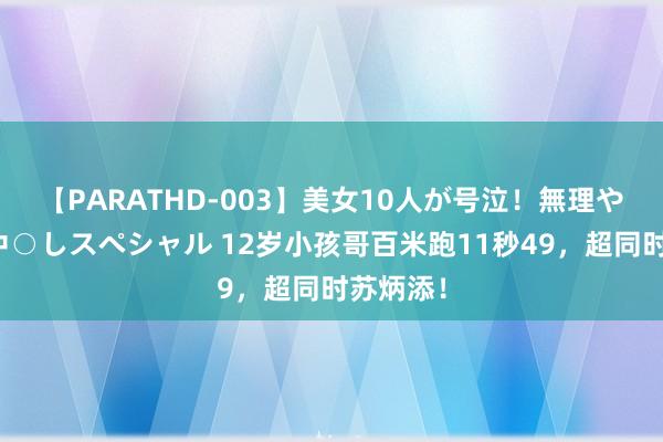 【PARATHD-003】美女10人が号泣！無理やり連続中○しスペシャル 12岁小孩哥百米跑11秒49，超同时苏炳添！