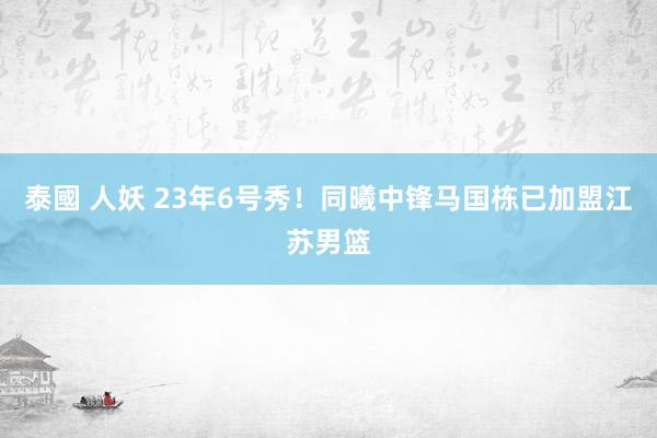 泰國 人妖 23年6号秀！同曦中锋马国栋已加盟江苏男篮