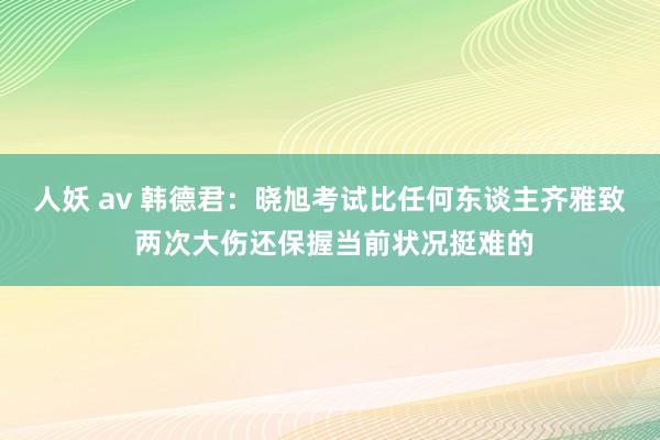 人妖 av 韩德君：晓旭考试比任何东谈主齐雅致 两次大伤还保握当前状况挺难的