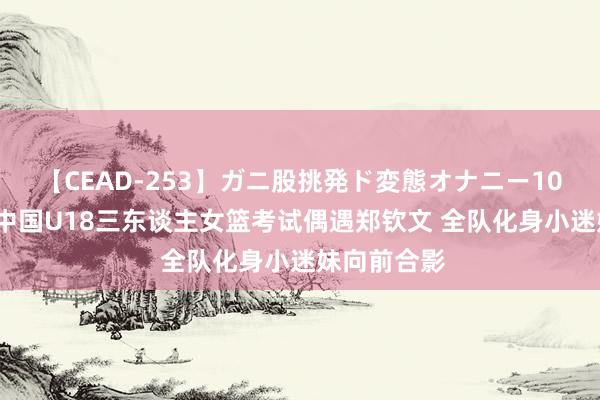 【CEAD-253】ガニ股挑発ド変態オナニー100人8時間 中国U18三东谈主女篮考试偶遇郑钦文 全队化身小迷妹向前合影