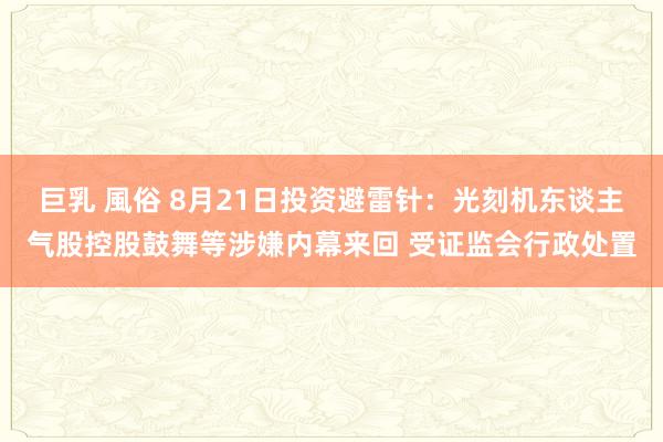 巨乳 風俗 8月21日投资避雷针：光刻机东谈主气股控股鼓舞等涉嫌内幕来回 受证监会行政处置