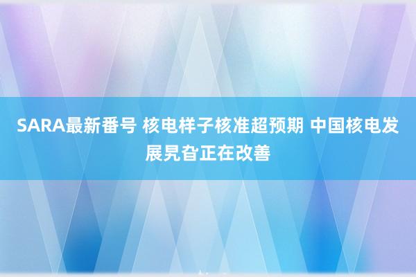 SARA最新番号 核电样子核准超预期 中国核电发展旯旮正在改善