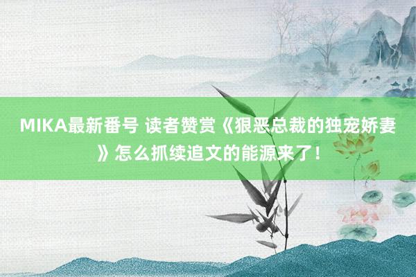 MIKA最新番号 读者赞赏《狠恶总裁的独宠娇妻》怎么抓续追文的能源来了！