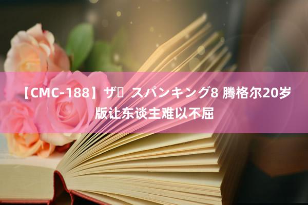 【CMC-188】ザ・スパンキング8 腾格尔20岁版让东谈主难以不屈