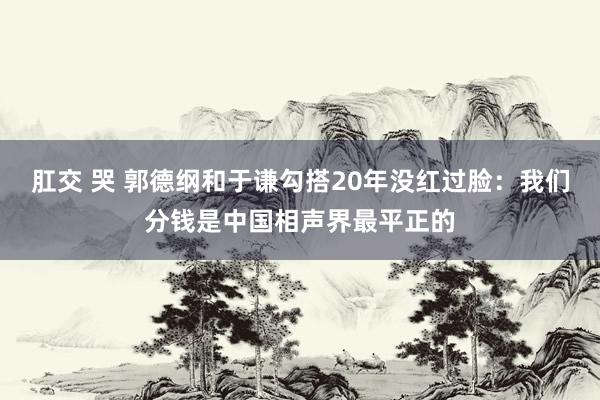 肛交 哭 郭德纲和于谦勾搭20年没红过脸：我们分钱是中国相声界最平正的