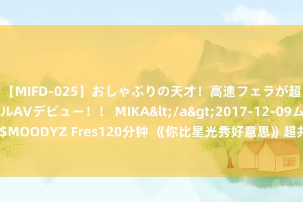 【MIFD-025】おしゃぶりの天才！高速フェラが超ヤバイ即尺黒ギャルAVデビュー！！ MIKA</a>2017-12-09ムーディーズ&$MOODYZ Fres120分钟 《你比星光秀好意思》超共情，韩廷的心情变化皆被许凯演绎出来了