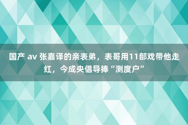 国产 av 张嘉译的亲表弟，表哥用11部戏带他走红，今成央倡导捧“测度户”