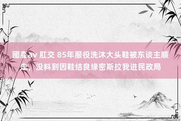 國產av 肛交 85年服役洗沐大头鞋被东谈主顺走，没料到因鞋结良缘密斯拉我进民政局