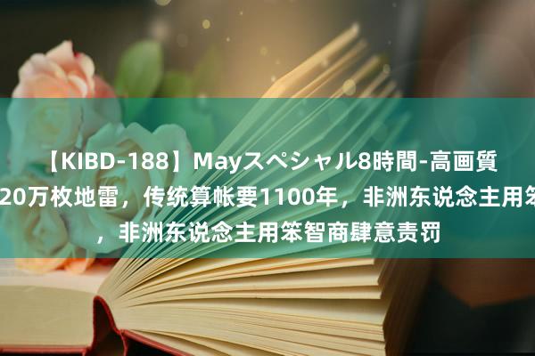 【KIBD-188】Mayスペシャル8時間-高画質-特別編 脚踩120万枚地雷，传统算帐要1100年，非洲东说念主用笨智商肆意责罚