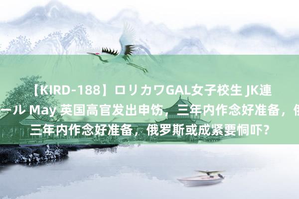 【KIRD-188】ロリカワGAL女子校生 JK連続一撃顔射ハイスクール May 英国高官发出申饬，三年内作念好准备，俄罗斯或成紧要恫吓？