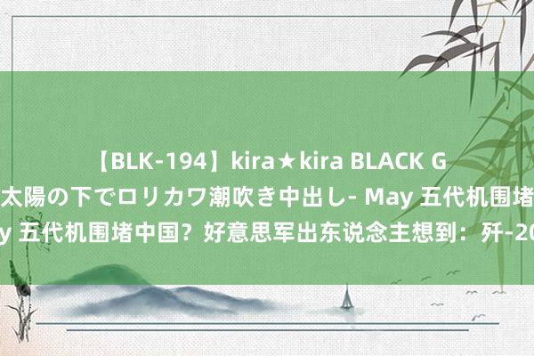 【BLK-194】kira★kira BLACK GAL 黒ギャル青姦露出-灼熱太陽の下でロリカワ潮吹き中出し- May 五代机围堵中国？好意思军出东说念主想到：歼-20新搭档惊现