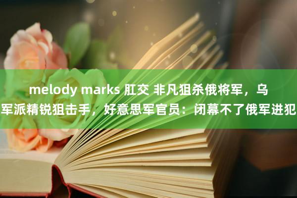 melody marks 肛交 非凡狙杀俄将军，乌军派精锐狙击手，好意思军官员：闭幕不了俄军进犯