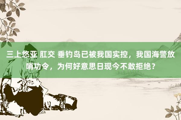 三上悠亚 肛交 垂钓岛已被我国实控，我国海警放哨功令，为何好意思日现今不敢拒绝？