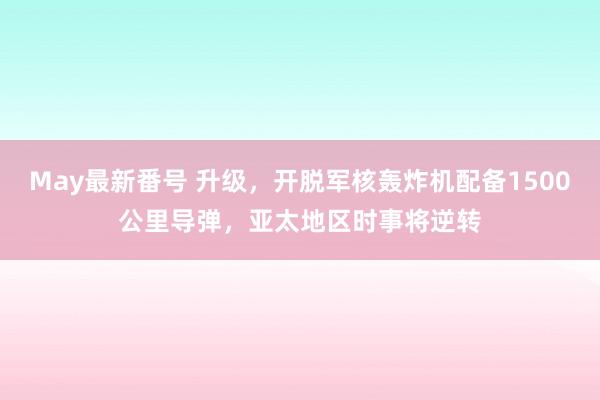 May最新番号 升级，开脱军核轰炸机配备1500公里导弹，亚太地区时事将逆转