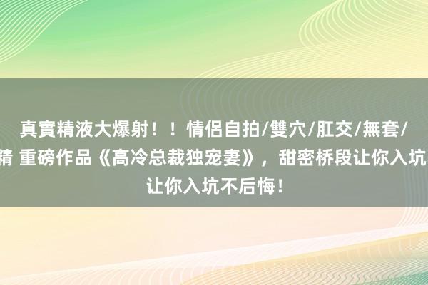 真實精液大爆射！！情侶自拍/雙穴/肛交/無套/大量噴精 重磅作品《高冷总裁独宠妻》，甜密桥段让你入坑不后悔！