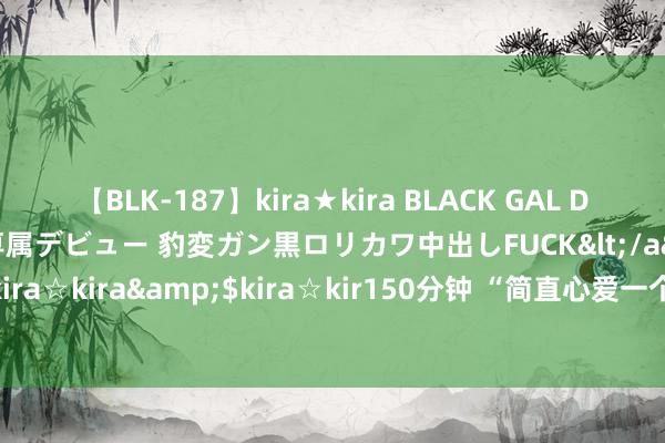 【BLK-187】kira★kira BLACK GAL DEBUT 日焼け黒ギャル専属デビュー 豹変ガン黒ロリカワ中出しFUCK</a>2014-10-19kira☆kira&$kira☆kir150分钟 “简直心爱一个东说念主的嗅觉，其实是这样的”