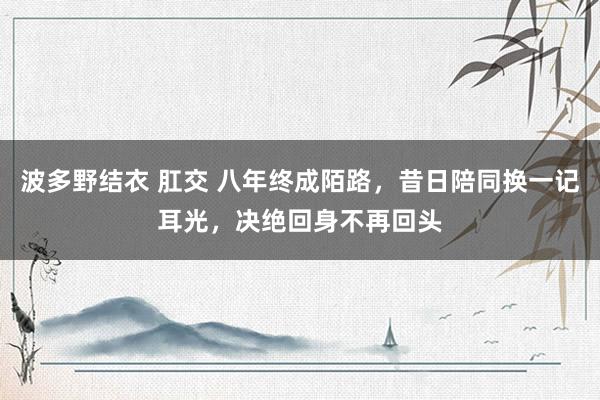 波多野结衣 肛交 八年终成陌路，昔日陪同换一记耳光，决绝回身不再回头