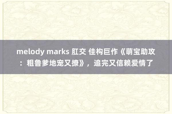 melody marks 肛交 佳构巨作《萌宝助攻：粗鲁爹地宠又撩》，追完又信赖爱情了