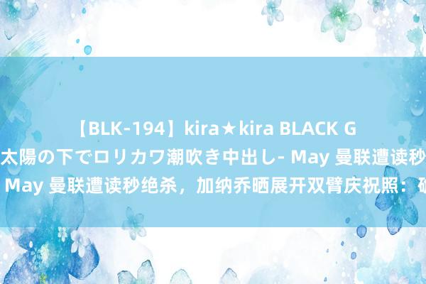 【BLK-194】kira★kira BLACK GAL 黒ギャル青姦露出-灼熱太陽の下でロリカワ潮吹き中出し- May 曼联遭读秒绝杀，加纳乔晒展开双臂庆祝照：确信历程