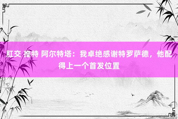 肛交 推特 阿尔特塔：我卓绝感谢特罗萨德，他配得上一个首发位置