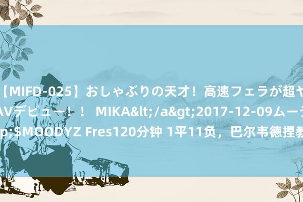 【MIFD-025】おしゃぶりの天才！高速フェラが超ヤバイ即尺黒ギャルAVデビュー！！ MIKA</a>2017-12-09ムーディーズ&$MOODYZ Fres120分钟 1平11负，巴尔韦德捏教带队西甲12次对阵巴萨，只拿到1分