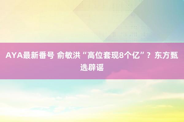 AYA最新番号 俞敏洪“高位套现8个亿”？东方甄选辟谣