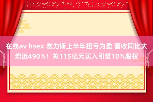 在线av hsex 赛力斯上半年扭亏为盈 营收同比大增近490%！拟115亿元买入引望10%股权