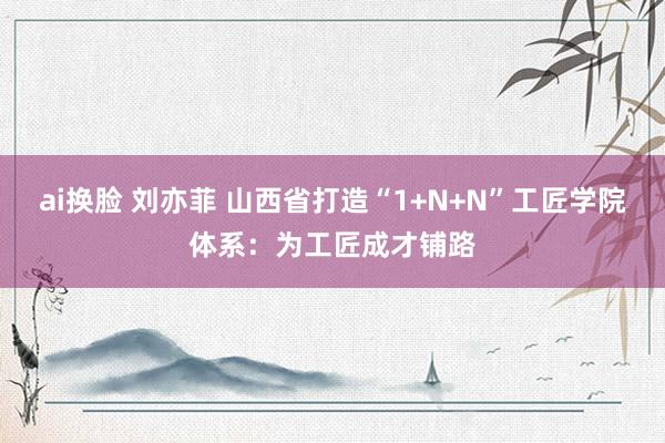 ai换脸 刘亦菲 山西省打造“1+N+N”工匠学院体系：为工匠成才铺路