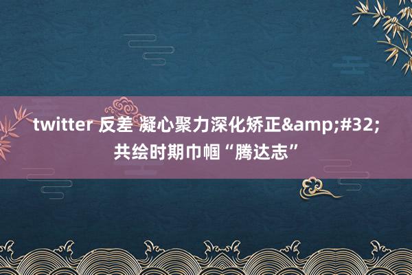 twitter 反差 凝心聚力深化矫正&#32;共绘时期巾帼“腾达志”