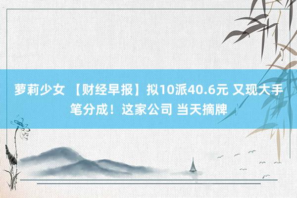 萝莉少女 【财经早报】拟10派40.6元 又现大手笔分成！这家公司 当天摘牌