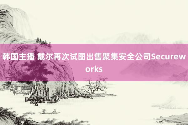 韩国主播 戴尔再次试图出售聚集安全公司Secureworks