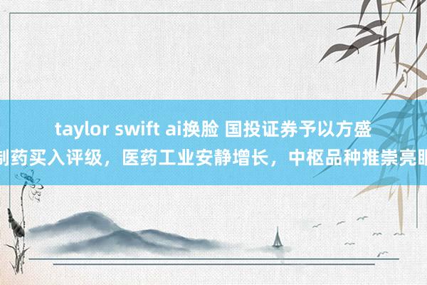 taylor swift ai换脸 国投证券予以方盛制药买入评级，医药工业安静增长，中枢品种推崇亮眼