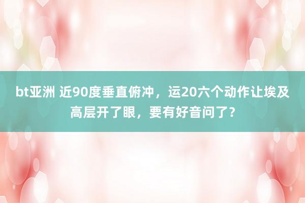 bt亚洲 近90度垂直俯冲，运20六个动作让埃及高层开了眼，要有好音问了？