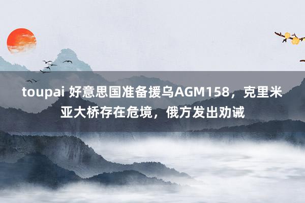 toupai 好意思国准备援乌AGM158，克里米亚大桥存在危境，俄方发出劝诫