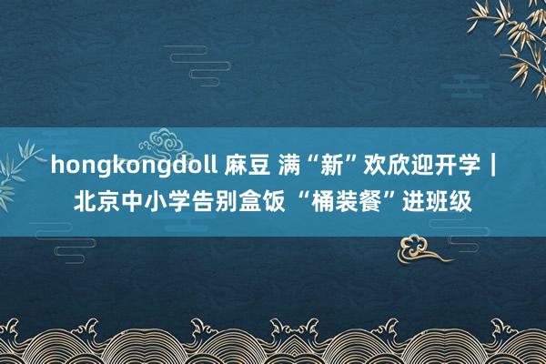 hongkongdoll 麻豆 满“新”欢欣迎开学｜北京中小学告别盒饭 “桶装餐”进班级