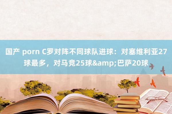 国产 porn C罗对阵不同球队进球：对塞维利亚27球最多，对马竞25球&巴萨20球