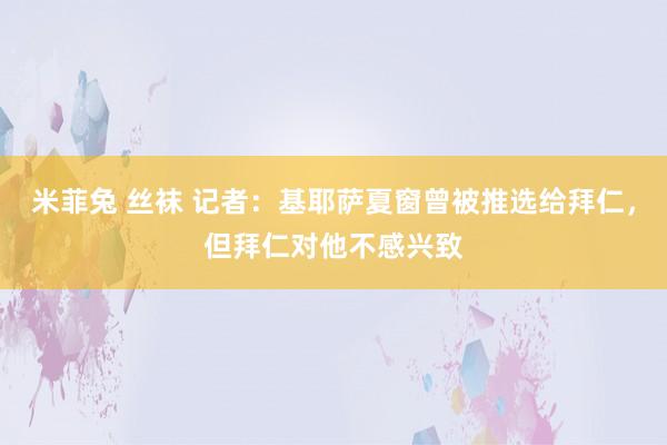 米菲兔 丝袜 记者：基耶萨夏窗曾被推选给拜仁，但拜仁对他不感兴致