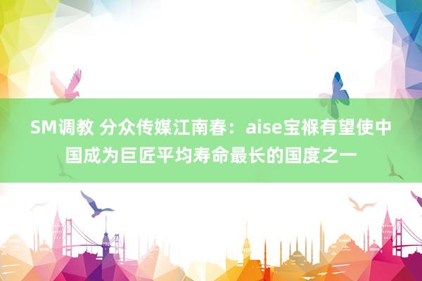 SM调教 分众传媒江南春：aise宝褓有望使中国成为巨匠平均寿命最长的国度之一