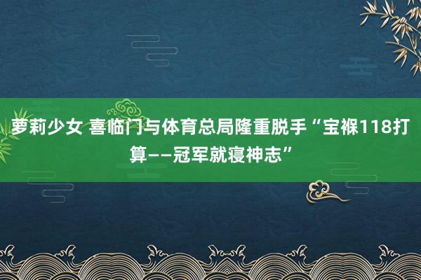 萝莉少女 喜临门与体育总局隆重脱手“宝褓118打算——冠军就寝神志”