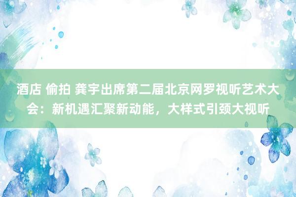 酒店 偷拍 龚宇出席第二届北京网罗视听艺术大会：新机遇汇聚新动能，大样式引颈大视听