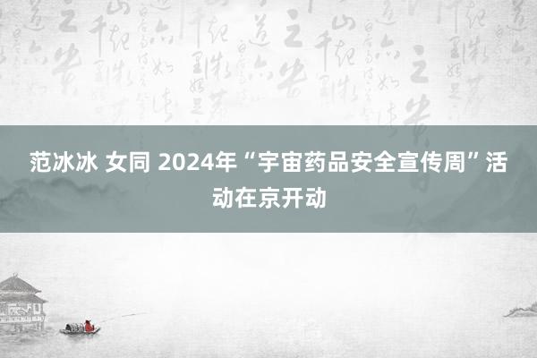 范冰冰 女同 2024年“宇宙药品安全宣传周”活动在京开动