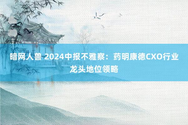 暗网人兽 2024中报不雅察：药明康德CXO行业龙头地位领略